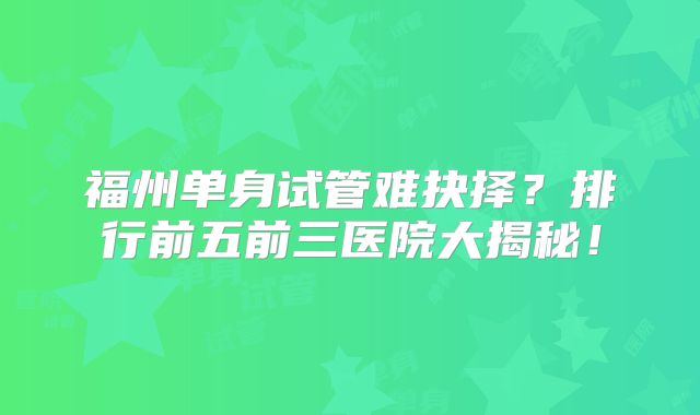 福州单身试管难抉择？排行前五前三医院大揭秘！