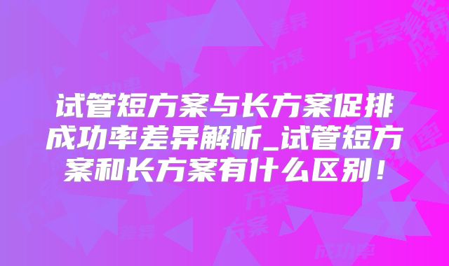 试管短方案与长方案促排成功率差异解析_试管短方案和长方案有什么区别！