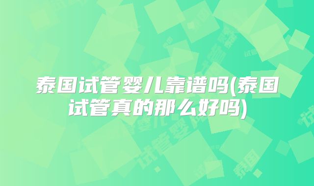 泰国试管婴儿靠谱吗(泰国试管真的那么好吗)