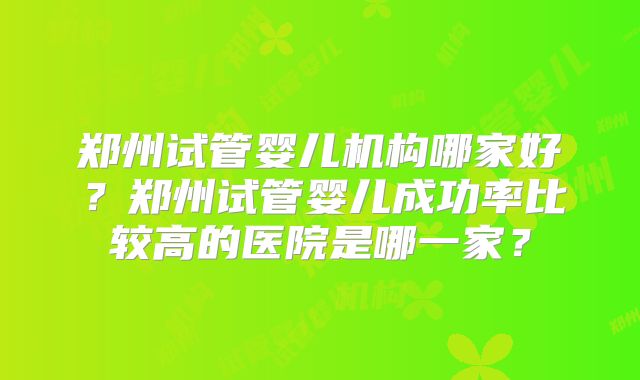 郑州试管婴儿机构哪家好？郑州试管婴儿成功率比较高的医院是哪一家？