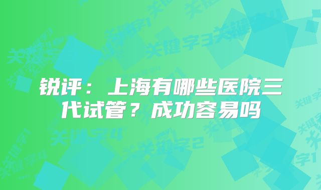 锐评：上海有哪些医院三代试管？成功容易吗