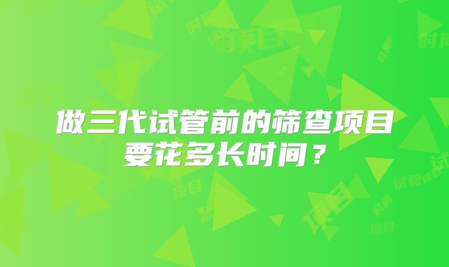 做三代试管前的筛查项目要花多长时间？