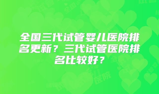 全国三代试管婴儿医院排名更新？三代试管医院排名比较好？