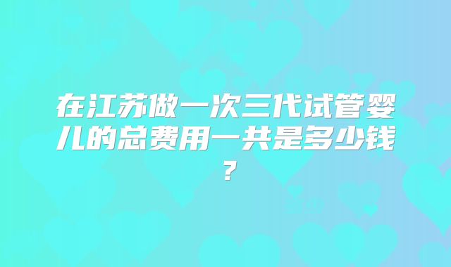 在江苏做一次三代试管婴儿的总费用一共是多少钱?