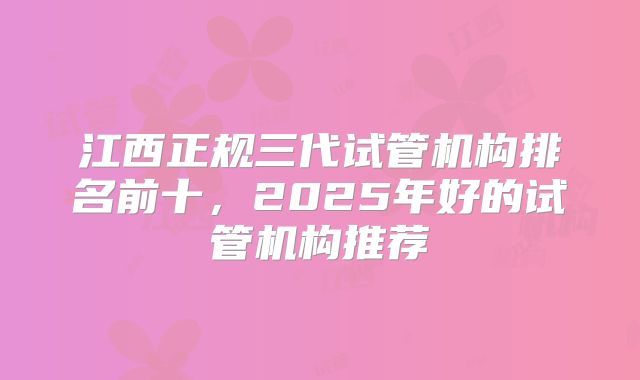 江西正规三代试管机构排名前十，2025年好的试管机构推荐