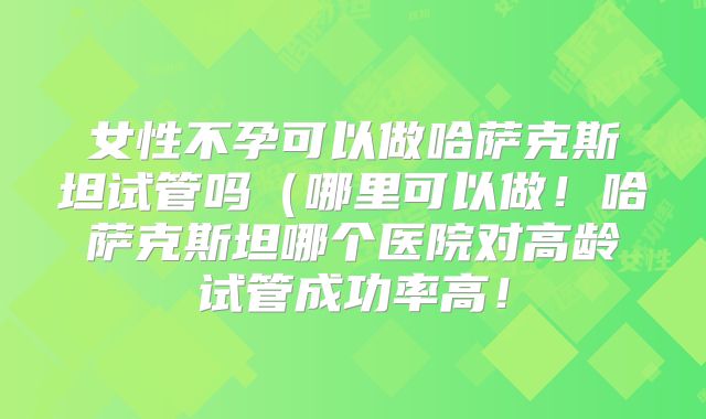 女性不孕可以做哈萨克斯坦试管吗（哪里可以做！哈萨克斯坦哪个医院对高龄试管成功率高！