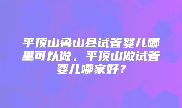 平顶山鲁山县试管婴儿哪里可以做，平顶山做试管婴儿哪家好？