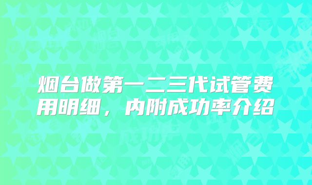 烟台做第一二三代试管费用明细,内附成功率介绍