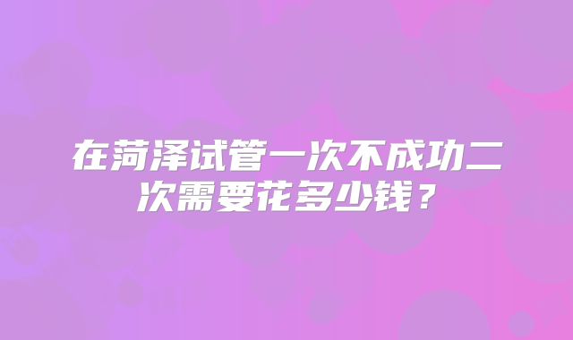 在菏泽试管一次不成功二次需要花多少钱？