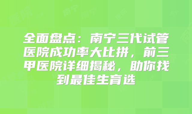 全面盘点：南宁三代试管医院成功率大比拼，前三甲医院详细揭秘，助你找到最佳生育选