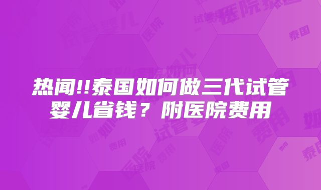 热闻!!泰国如何做三代试管婴儿省钱？附医院费用