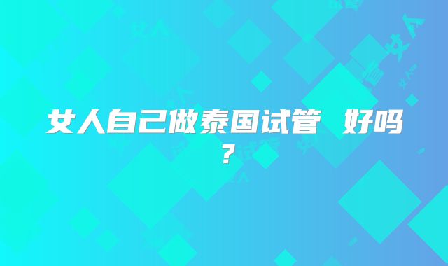 女人自己做泰国试管 好吗？