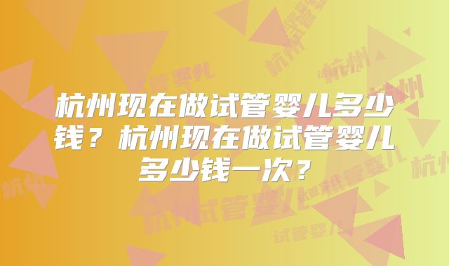 杭州现在做试管婴儿多少钱?杭州现在做试管婴儿多少钱一次?