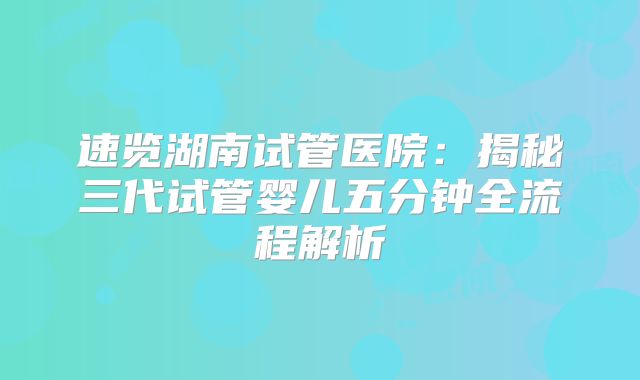 速览湖南试管医院：揭秘三代试管婴儿五分钟全流程解析