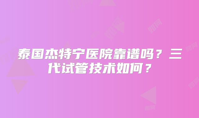 泰国杰特宁医院靠谱吗？三代试管技术如何？