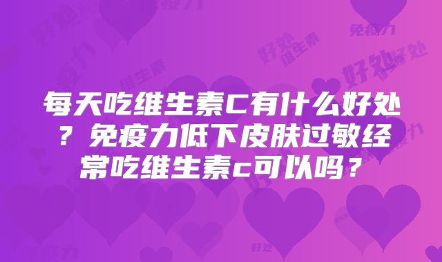 每天吃维生素C有什么好处？免疫力低下皮肤过敏经常吃维生素c可以吗？
