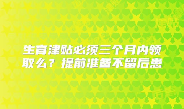 生育津贴必须三个月内领取么？提前准备不留后患