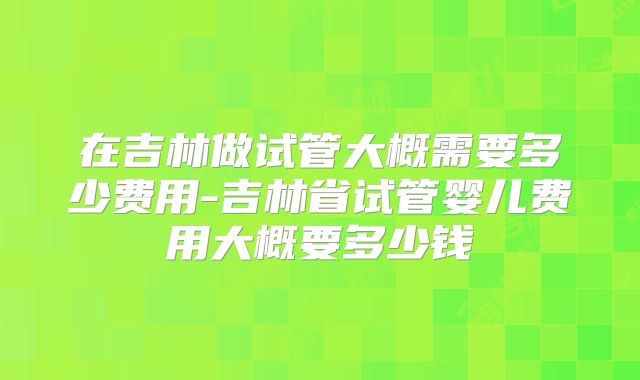 在吉林做试管大概需要多少费用-吉林省试管婴儿费用大概要多少钱