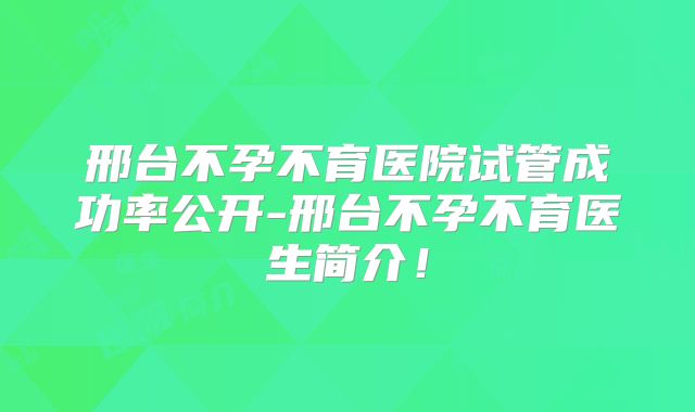 邢台不孕不育医院试管成功率公开-邢台不孕不育医生简介！