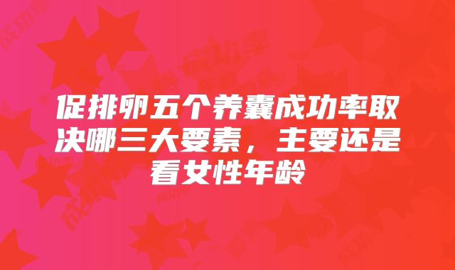 促排卵五个养囊成功率取决哪三大要素，主要还是看女性年龄