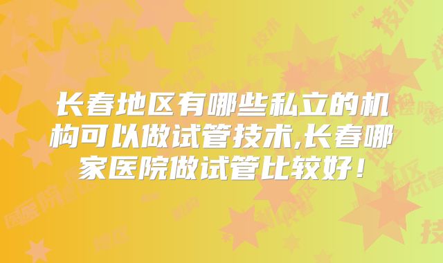 长春地区有哪些私立的机构可以做试管技术,长春哪家医院做试管比较好！