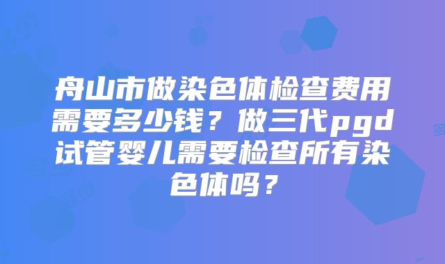 舟山市做染色体检查费用需要多少钱？做三代pgd试管婴儿需要检查所有染色体吗？