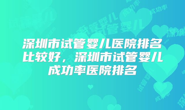 深圳市试管婴儿医院排名比较好,深圳市试管婴儿成功率医院排名