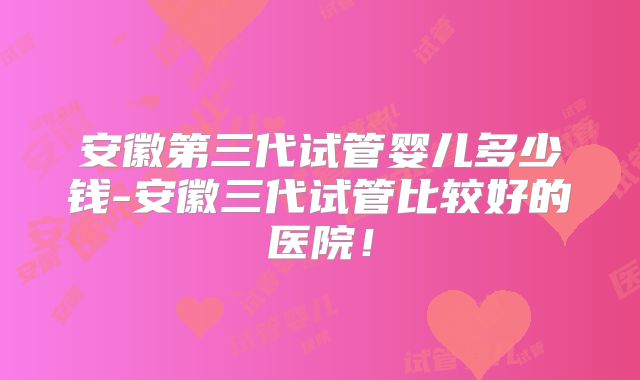 安徽第三代试管婴儿多少钱-安徽三代试管比较好的医院！