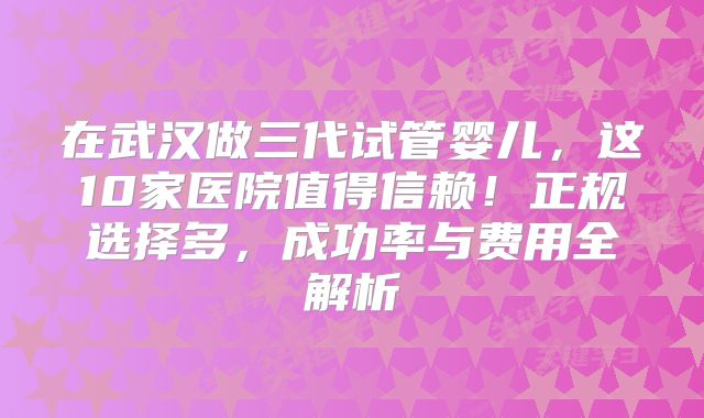 在武汉做三代试管婴儿，这10家医院值得信赖！正规选择多，成功率与费用全解析