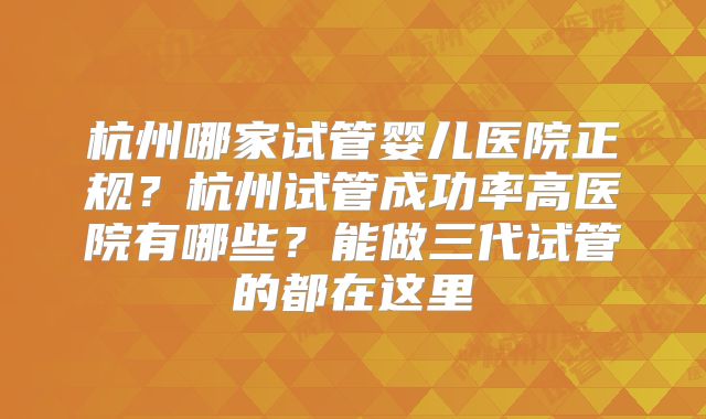 杭州哪家试管婴儿医院正规？杭州试管成功率高医院有哪些？能做三代试管的都在这里
