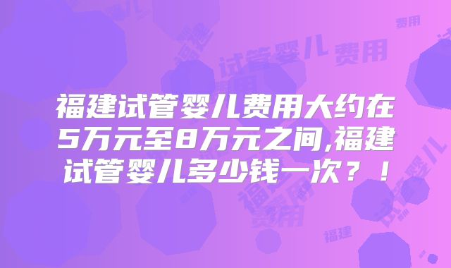 福建试管婴儿费用大约在5万元至8万元之间,福建试管婴儿多少钱一次?!