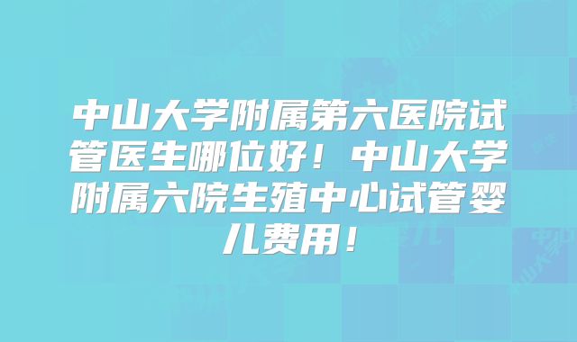 中山大学附属第六医院试管医生哪位好！中山大学附属六院生殖中心试管婴儿费用！