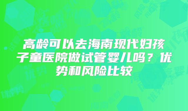 高龄可以去海南现代妇孩子童医院做试管婴儿吗？优势和风险比较
