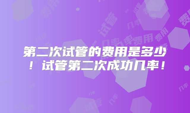 第二次试管的费用是多少！试管第二次成功几率！