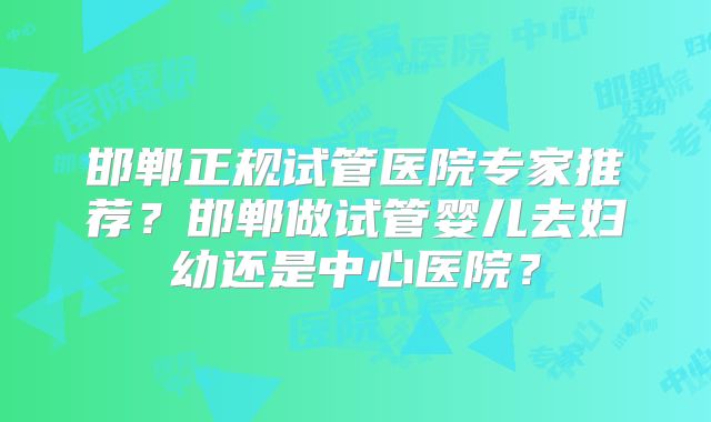 邯郸正规试管医院专家推荐？邯郸做试管婴儿去妇幼还是中心医院？