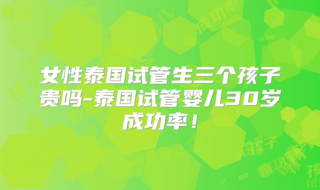女性泰国试管生三个孩子贵吗-泰国试管婴儿30岁成功率!
