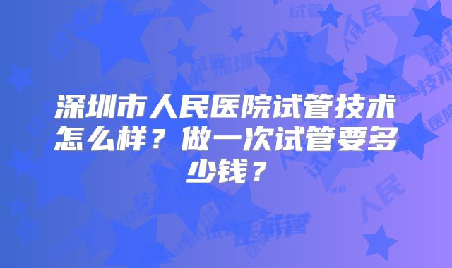 深圳市人民医院试管技术怎么样？做一次试管要多少钱？