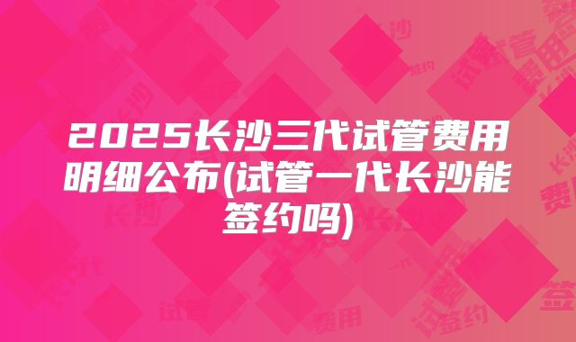 2025长沙三代试管费用明细公布(试管一代长沙能签约吗)