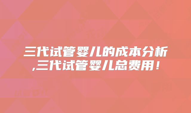 三代试管婴儿的成本分析,三代试管婴儿总费用！