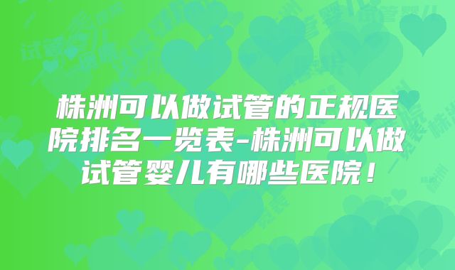 株洲可以做试管的正规医院排名一览表-株洲可以做试管婴儿有哪些医院！