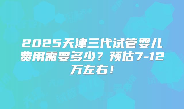2025天津三代试管婴儿费用需要多少？预估7-12万左右！