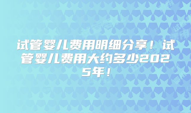 试管婴儿费用明细分享!试管婴儿费用大约多少2025年!