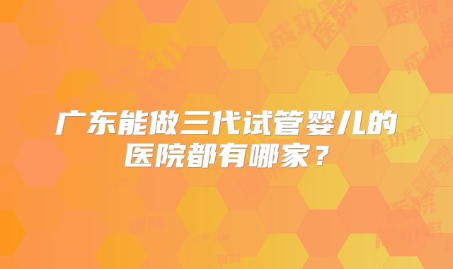 广东能做三代试管婴儿的医院都有哪家?