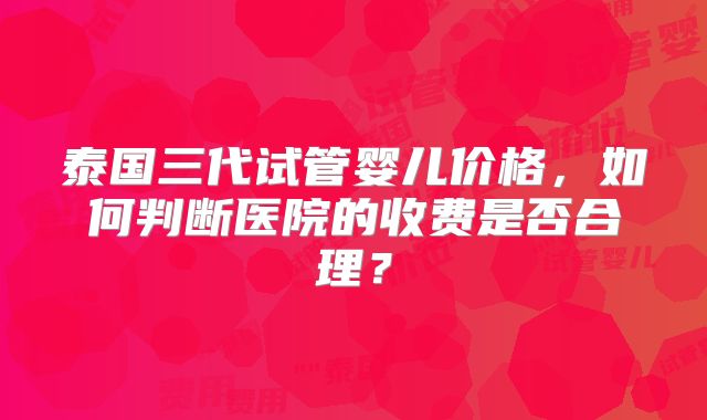 泰国三代试管婴儿价格，如何判断医院的收费是否合理？