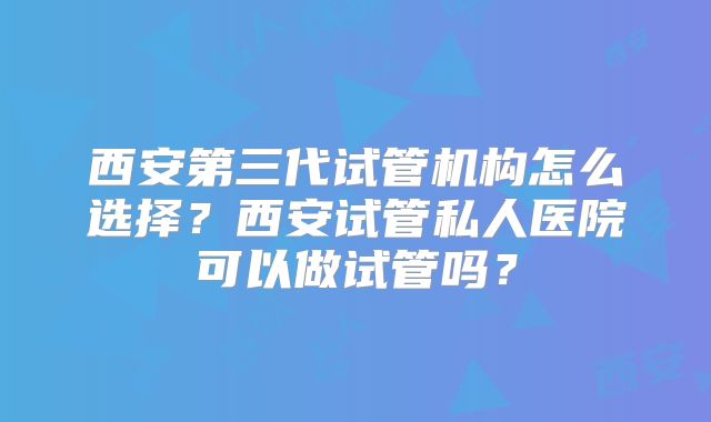 西安第三代试管机构怎么选择?西安试管私人医院可以做试管吗?