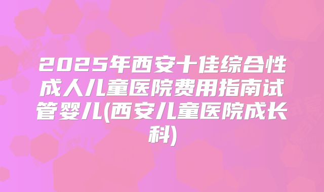 2025年西安十佳综合性成人儿童医院费用指南试管婴儿(西安儿童医院成长科)