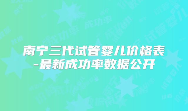 南宁三代试管婴儿价格表-最新成功率数据公开