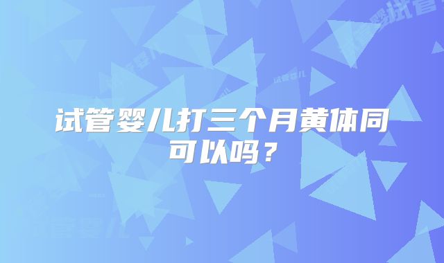 试管婴儿打三个月黄体同可以吗？