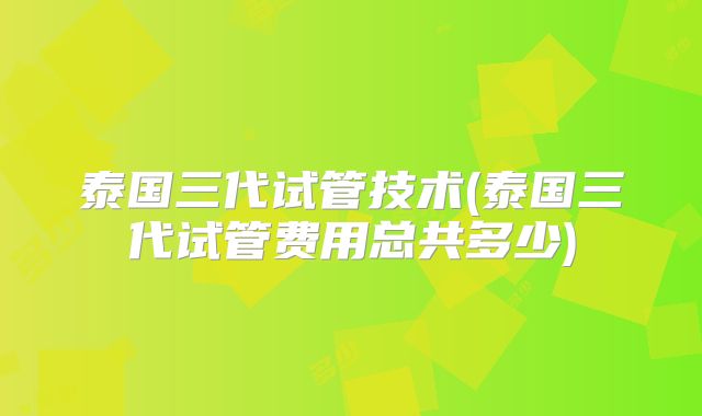 泰国三代试管技术(泰国三代试管费用总共多少)