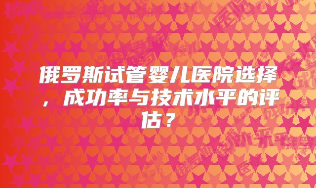 俄罗斯试管婴儿医院选择，成功率与技术水平的评估？